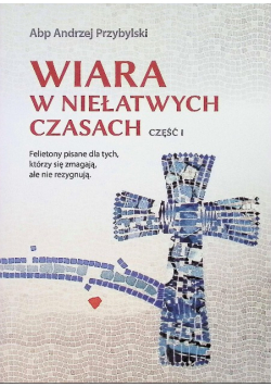 Wiara w niełatwych czasach Część 1 Felietony pisane dla tych, którzy się zmagają, ale nie rezygnują