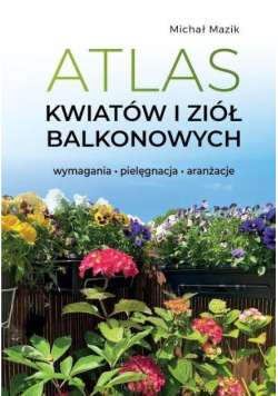 Atlas kwiatów i ziół balkonowych. Wymagania. Pielęgnacja. Aranżacje