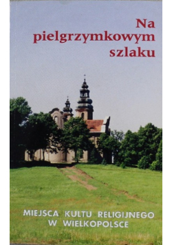 Na pielgrzymkowym szlaku. Miejsca kultu religijnego w Wielkopolsce