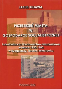 Przestrzeń miasta w gospodarce socjalistycznej industrializacja i budownictwo mieszkaniowe w latach 1950-1980 w Bydgoszczy, Toruniu i Włocławku