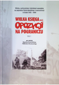 Władza, społeczeństwo i działalność opozycyjna na pograniczu Śląska Opolskiego i Czechosłowacji w latach 1945-1989 Wielka księga opozycji na pograniczu Tom 1
